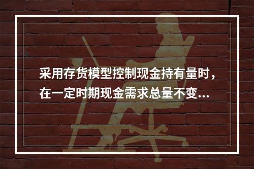 采用存货模型控制现金持有量时，在一定时期现金需求总量不变的情