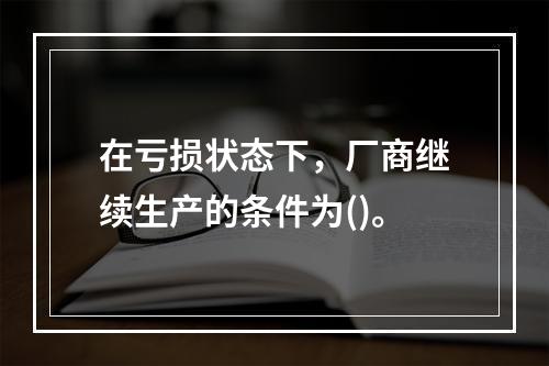 在亏损状态下，厂商继续生产的条件为()。