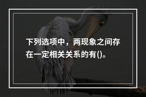 下列选项中，两现象之间存在一定相关关系的有()。