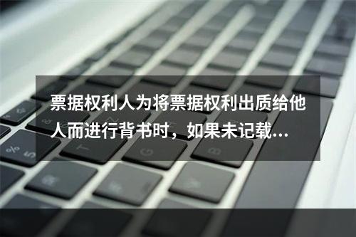 票据权利人为将票据权利出质给他人而进行背书时，如果未记载“质