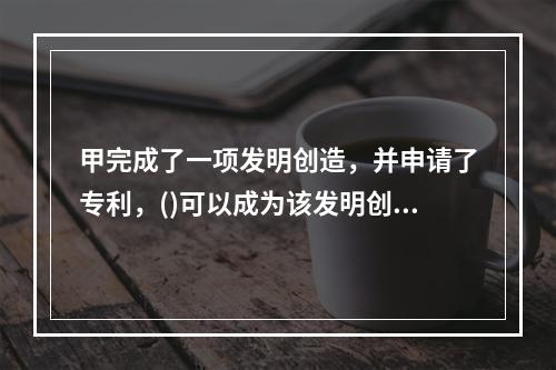 甲完成了一项发明创造，并申请了专利，()可以成为该发明创造的