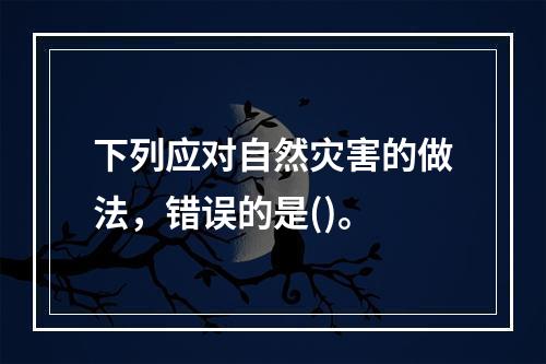 下列应对自然灾害的做法，错误的是()。