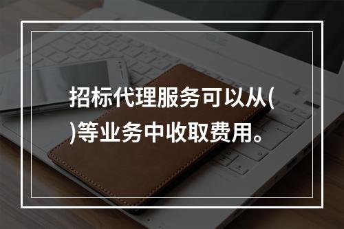 招标代理服务可以从()等业务中收取费用。