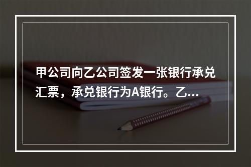 甲公司向乙公司签发一张银行承兑汇票，承兑银行为A银行。乙公司