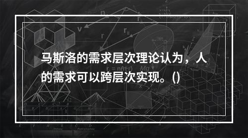 马斯洛的需求层次理论认为，人的需求可以跨层次实现。()