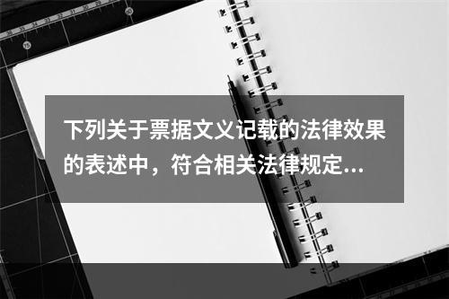 下列关于票据文义记载的法律效果的表述中，符合相关法律规定的有