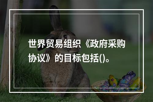 世界贸易组织《政府采购协议》的目标包括()。