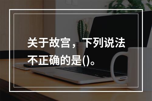 关于故宫，下列说法不正确的是()。