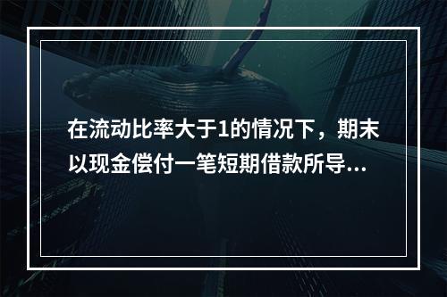 在流动比率大于1的情况下，期末以现金偿付一笔短期借款所导致的