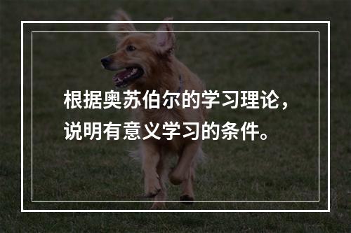 根据奥苏伯尔的学习理论，说明有意义学习的条件。