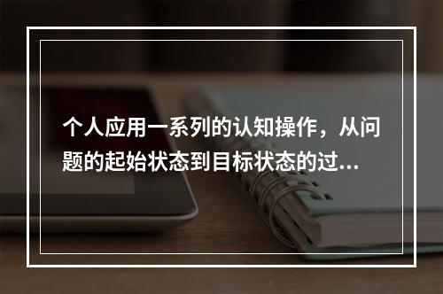 个人应用一系列的认知操作，从问题的起始状态到目标状态的过程，