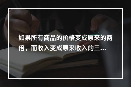 如果所有商品的价格变成原来的两倍，而收入变成原来收入的三倍，