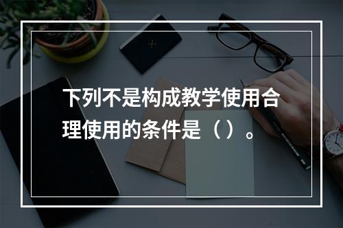 下列不是构成教学使用合理使用的条件是（ ）。