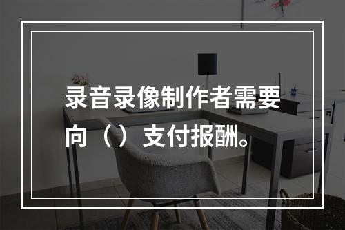 录音录像制作者需要向（ ）支付报酬。