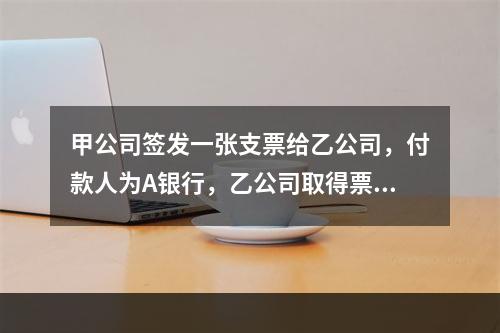 甲公司签发一张支票给乙公司，付款人为A银行，乙公司取得票据后