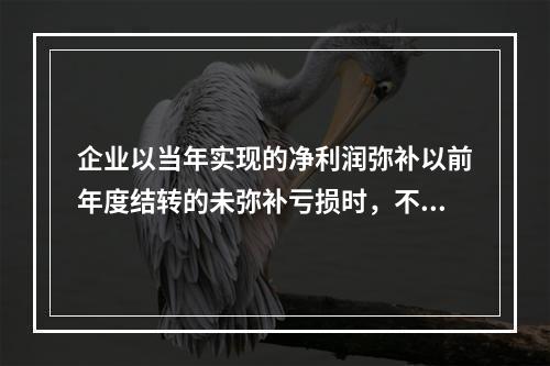 企业以当年实现的净利润弥补以前年度结转的未弥补亏损时，不需要