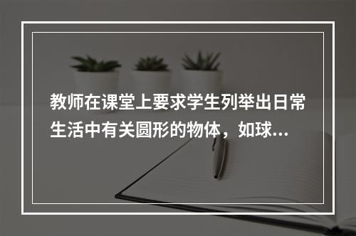 教师在课堂上要求学生列举出日常生活中有关圆形的物体，如球、盘