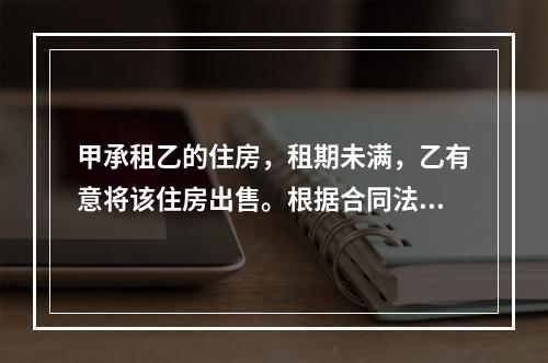 甲承租乙的住房，租期未满，乙有意将该住房出售。根据合同法律制