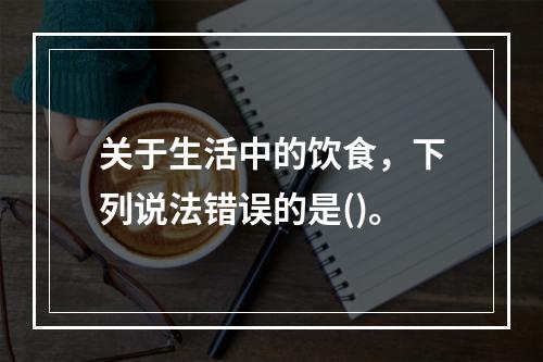 关于生活中的饮食，下列说法错误的是()。