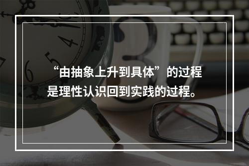 “由抽象上升到具体”的过程是理性认识回到实践的过程。