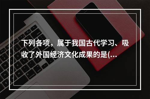 下列各项，属于我国古代学习、吸收了外国经济文化成果的是()。