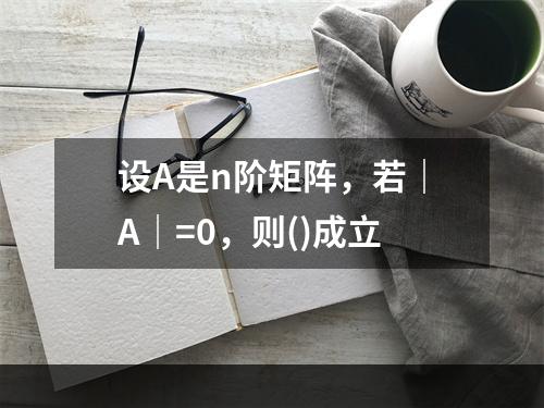 设A是n阶矩阵，若｜A｜=0，则()成立