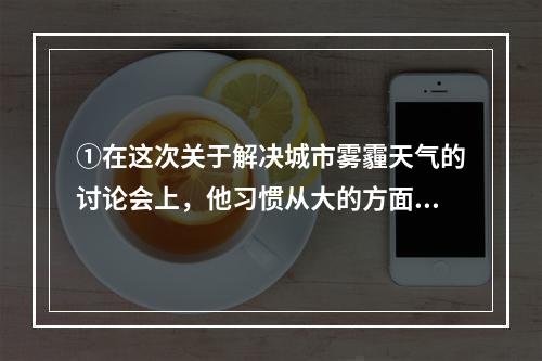 ①在这次关于解决城市雾霾天气的讨论会上，他习惯从大的方面思考