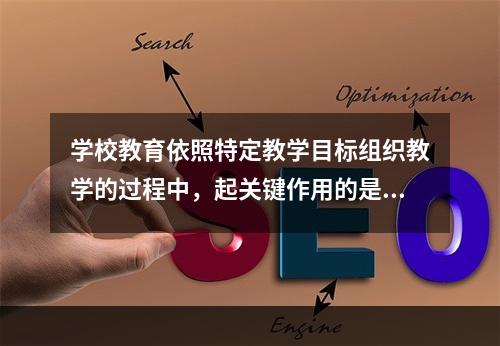 学校教育依照特定教学目标组织教学的过程中，起关键作用的是（）