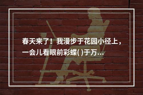 春天来了！我漫步于花园小径上，一会儿看眼前彩蝶( )于万紫千