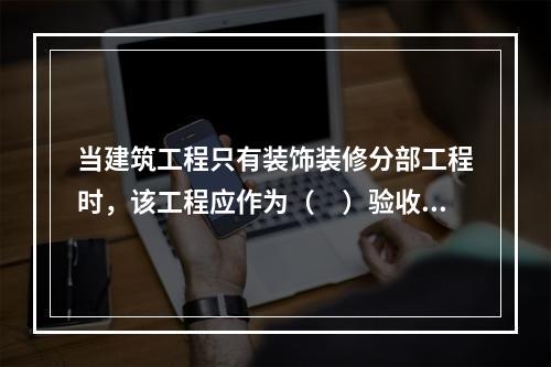 当建筑工程只有装饰装修分部工程时，该工程应作为（　）验收。