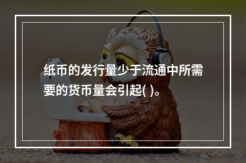 纸币的发行量少于流通中所需要的货币量会引起( )。