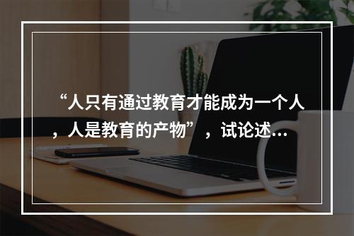 “人只有通过教育才能成为一个人，人是教育的产物”，试论述此观