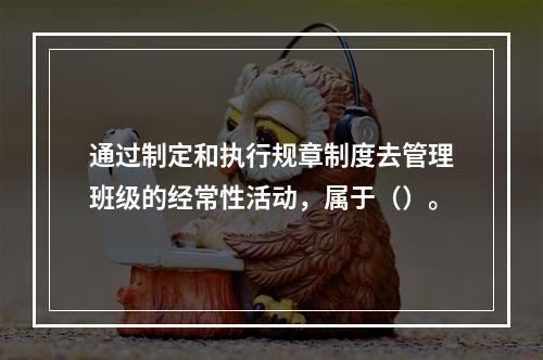 通过制定和执行规章制度去管理班级的经常性活动，属于（）。