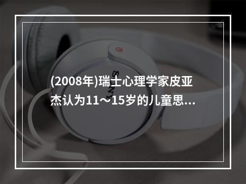 (2008年)瑞士心理学家皮亚杰认为11～15岁的儿童思维已