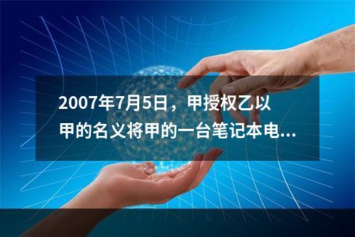 2007年7月5日，甲授权乙以甲的名义将甲的一台笔记本电脑出