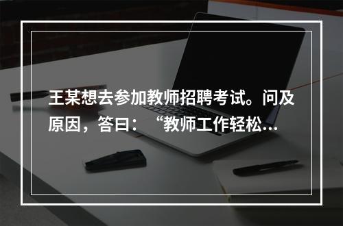 王某想去参加教师招聘考试。问及原因，答曰：“教师工作轻松，悠