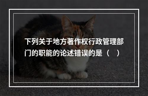 下列关于地方著作权行政管理部门的职能的论述错误的是（　）