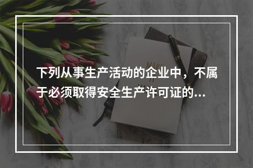 下列从事生产活动的企业中，不属于必须取得安全生产许可证的是(