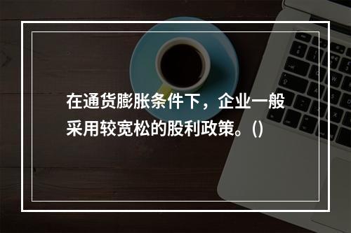 在通货膨胀条件下，企业一般采用较宽松的股利政策。()