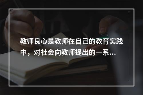 教师良心是教师在自己的教育实践中，对社会向教师提出的一系列道