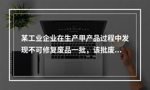 某工业企业在生产甲产品过程中发现不可修复废品一批，该批废品的