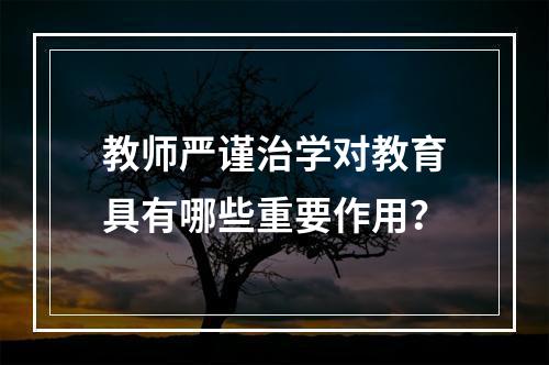 教师严谨治学对教育具有哪些重要作用？