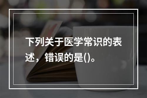 下列关于医学常识的表述，错误的是()。