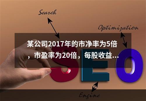 某公司2017年的市净率为5倍，市盈率为20倍，每股收益为2