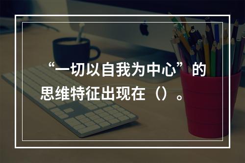 “一切以自我为中心”的思维特征出现在（）。