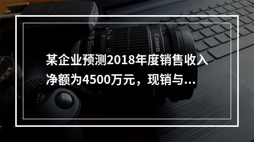 某企业预测2018年度销售收入净额为4500万元，现销与赊销