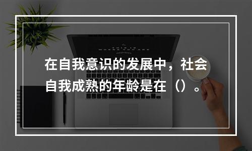 在自我意识的发展中，社会自我成熟的年龄是在（）。