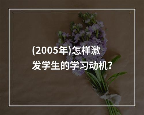 (2005年)怎样激发学生的学习动机?