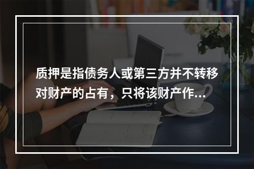 质押是指债务人或第三方并不转移对财产的占有，只将该财产作为对