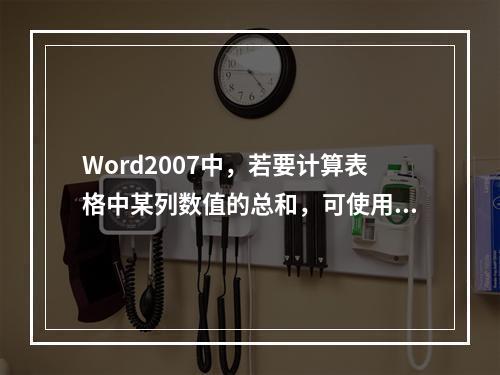 Word2007中，若要计算表格中某列数值的总和，可使用的统